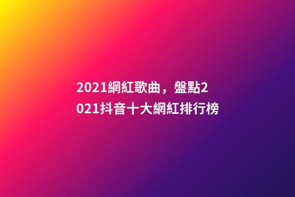 2021網紅歌曲，盤點2021抖音十大網紅排行榜-第1張-觀點-玄機派