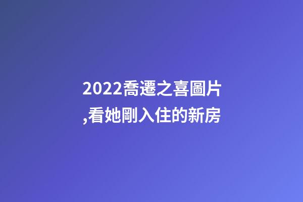 2022喬遷之喜圖片,看她剛入住的新房-第1張-觀點-玄機派