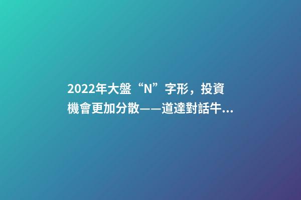 2022年大盤“N”字形，投資機會更加分散——道達對話牛博士-第1張-觀點-玄機派