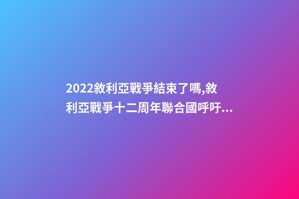2022敘利亞戰爭結束了嗎,敘利亞戰爭十二周年聯合國呼吁通過持久的解決方案結束戰爭-第1張-觀點-玄機派