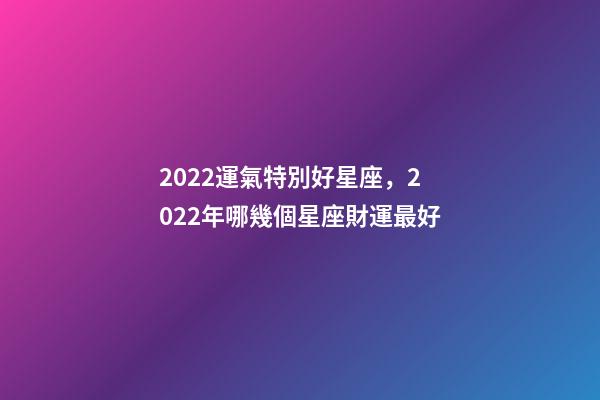 2022運氣特別好星座，2022年哪幾個星座財運最好-第1張-觀點-玄機派