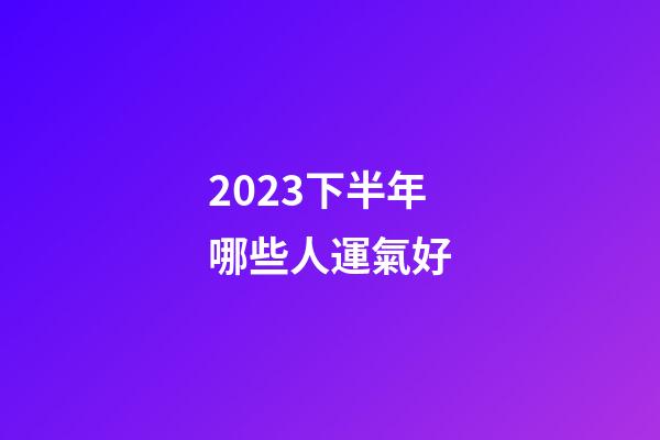 2023下半年哪些人運氣好