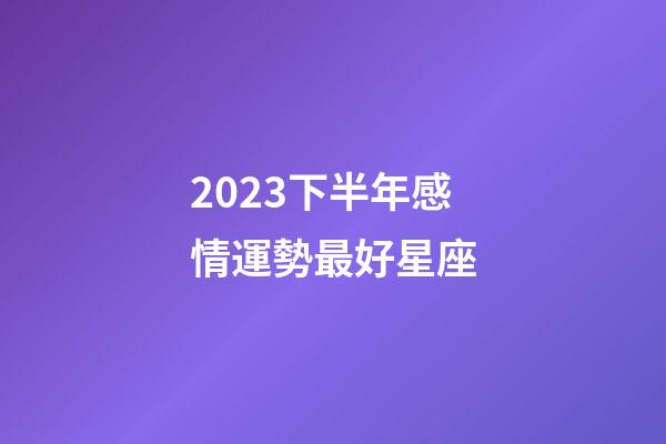 2023下半年感情運勢最好星座-第1張-星座運勢-玄機派