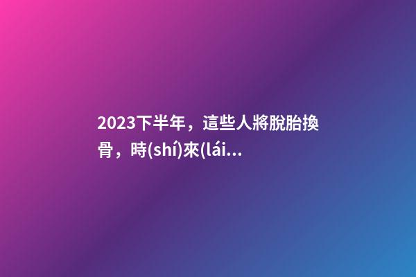 2023下半年，這些人將脫胎換骨，時(shí)來(lái)運(yùn)轉(zhuǎn)！