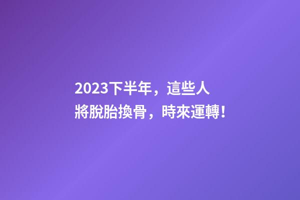 2023下半年，這些人將脫胎換骨，時來運轉！
