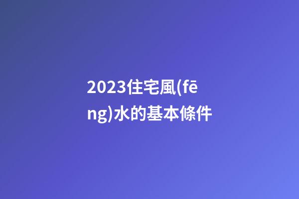 2023住宅風(fēng)水的基本條件