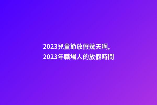 2023兒童節放假幾天啊,2023年職場人的放假時間-第1張-觀點-玄機派