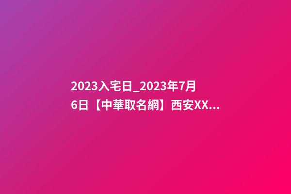 2023入宅日_2023年7月6日【中華取名網】西安XXX速凍食品公司簽約-第1張-公司起名-玄機派
