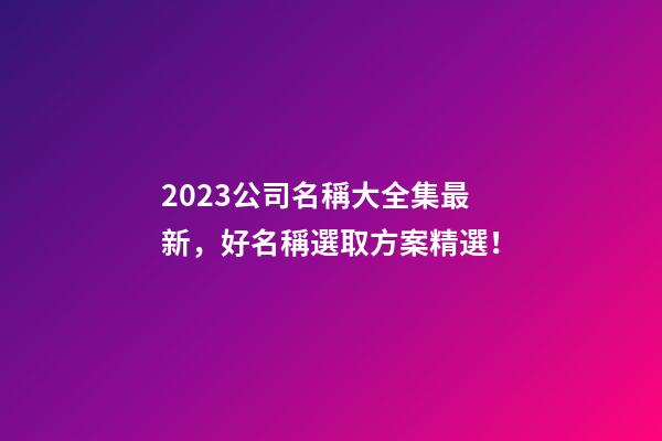 2023公司名稱大全集最新，好名稱選取方案精選！