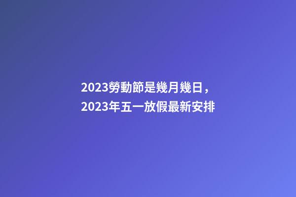 2023勞動節是幾月幾日，2023年五一放假最新安排-第1張-觀點-玄機派