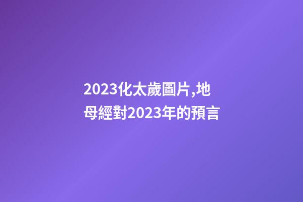 2023化太歲圖片,地母經對2023年的預言-第1張-觀點-玄機派