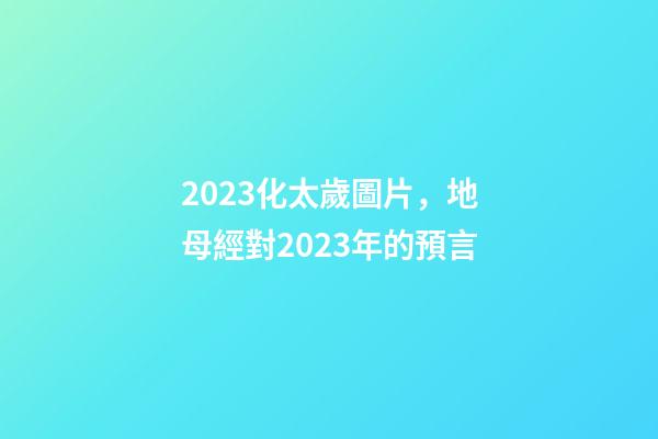 2023化太歲圖片，地母經對2023年的預言-第1張-觀點-玄機派