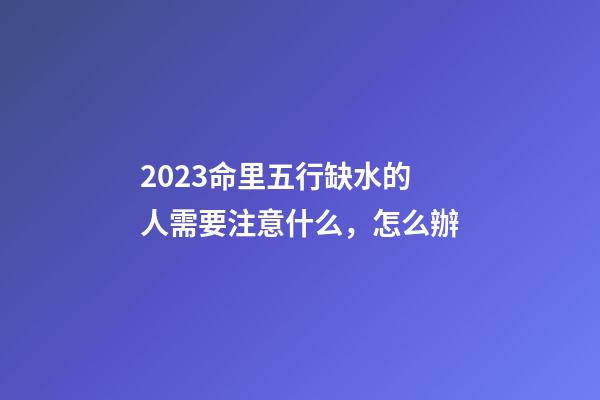 2023命里五行缺水的人需要注意什么，怎么辦