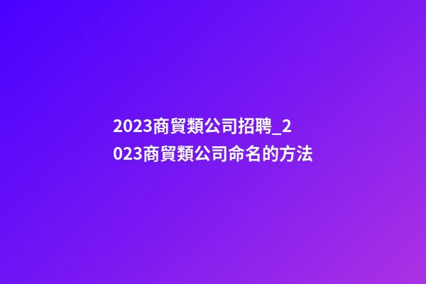 2023商貿類公司招聘_2023商貿類公司命名的方法-第1張-公司起名-玄機派