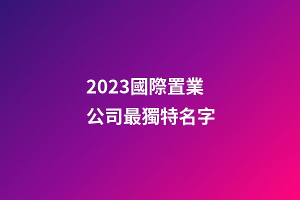 2023國際置業公司最獨特名字-第1張-公司起名-玄機派