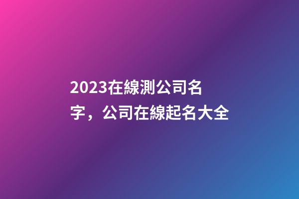 2023在線測公司名字，公司在線起名大全-第1張-公司起名-玄機派