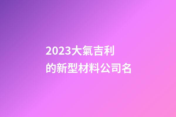2023大氣吉利的新型材料公司名-第1張-公司起名-玄機派