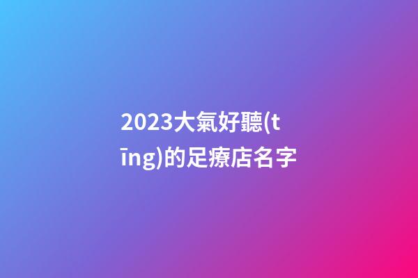 2023大氣好聽(tīng)的足療店名字