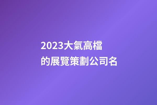 2023大氣高檔的展覽策劃公司名-第1張-公司起名-玄機(jī)派