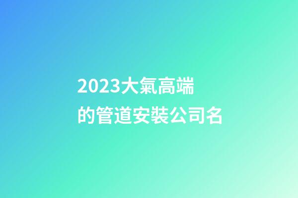 2023大氣高端的管道安裝公司名-第1張-公司起名-玄機派