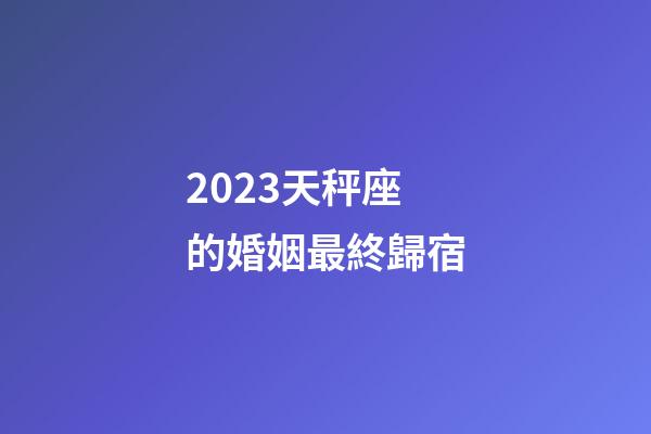 2023天秤座的婚姻最終歸宿-第1張-星座運勢-玄機派