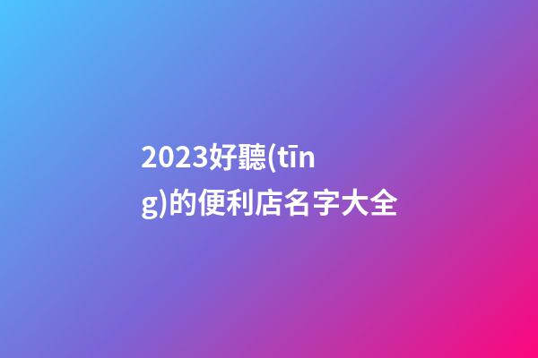2023好聽(tīng)的便利店名字大全