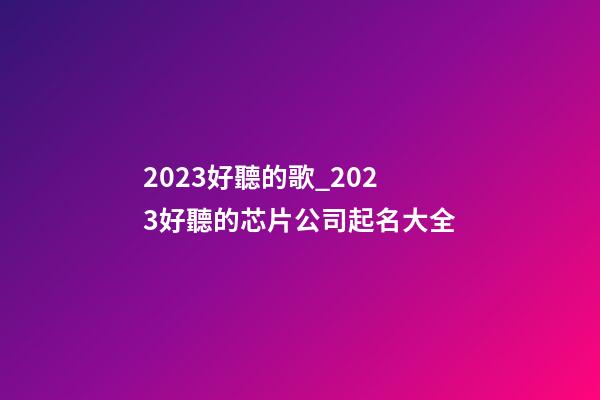 2023好聽的歌_2023好聽的芯片公司起名大全-第1張-公司起名-玄機(jī)派