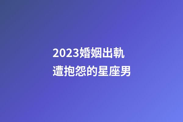 2023婚姻出軌遭抱怨的星座男-第1張-星座運(yùn)勢(shì)-玄機(jī)派