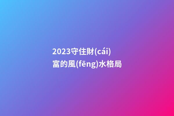 2023守住財(cái)富的風(fēng)水格局