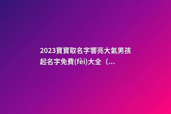 2023寶寶取名字響亮大氣男孩起名字免費(fèi)大全（男孩起名大全免費(fèi)取名寶典2023）