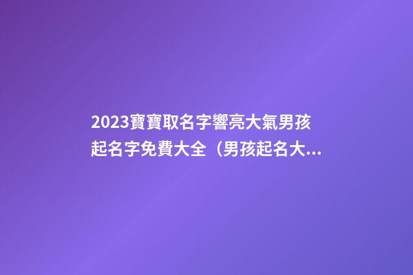 2023寶寶取名字響亮大氣男孩起名字免費大全（男孩起名大全免費取名寶典2023）