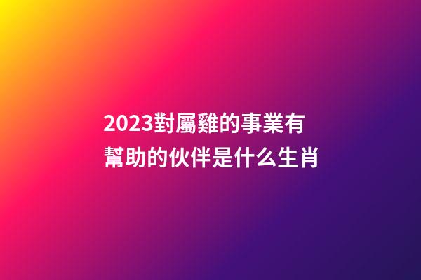 2023對屬雞的事業有幫助的伙伴是什么生肖