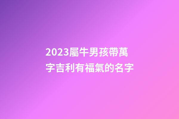 2023屬牛男孩帶萬字吉利有福氣的名字