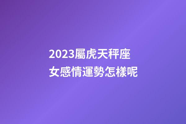 2023屬虎天秤座女感情運勢怎樣呢-第1張-星座運勢-玄機派