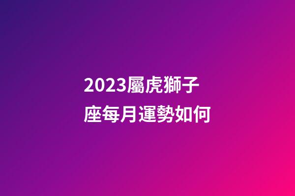 2023屬虎獅子座每月運勢如何-第1張-星座運勢-玄機派