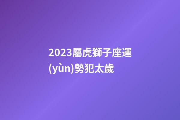 2023屬虎獅子座運(yùn)勢犯太歲-第1張-星座運(yùn)勢-玄機(jī)派