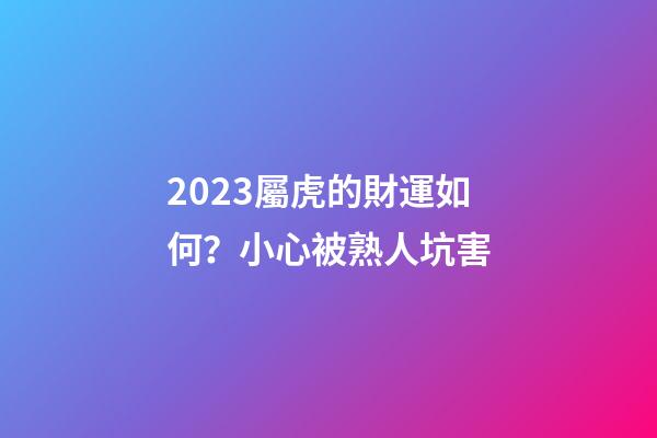 2023屬虎的財運如何？小心被熟人坑害