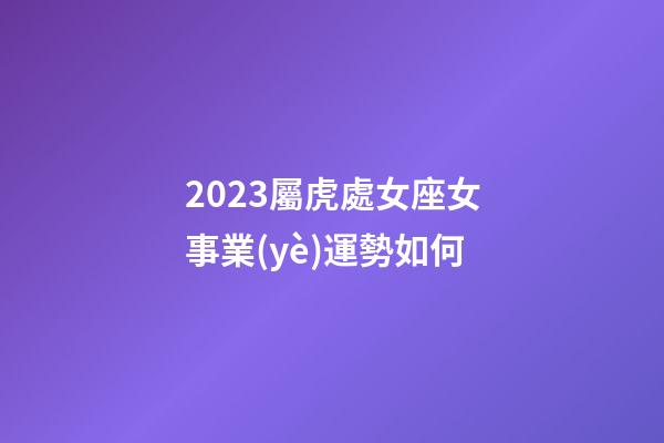 2023屬虎處女座女事業(yè)運勢如何-第1張-星座運勢-玄機派