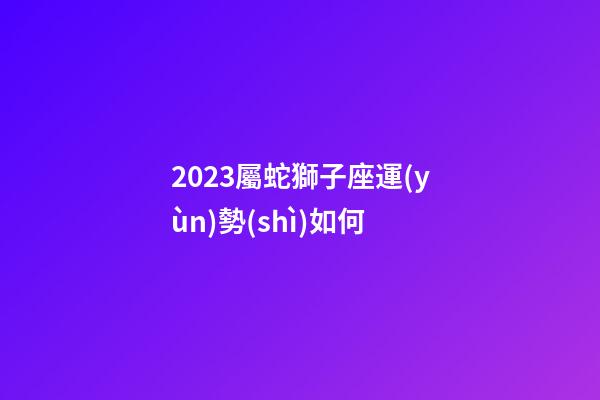 2023屬蛇獅子座運(yùn)勢(shì)如何-第1張-星座運(yùn)勢(shì)-玄機(jī)派