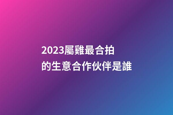 2023屬雞最合拍的生意合作伙伴是誰