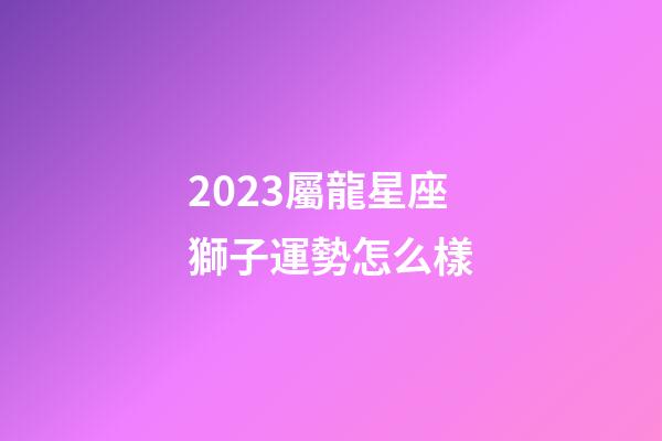 2023屬龍星座獅子運勢怎么樣-第1張-星座運勢-玄機派