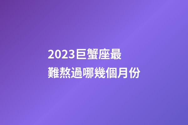 2023巨蟹座最難熬過哪幾個月份-第1張-星座運勢-玄機派