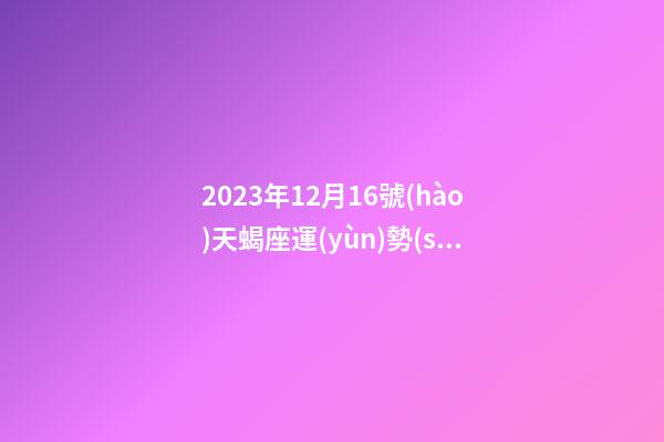 2023年12月16號(hào)天蝎座運(yùn)勢(shì)-第1張-星座運(yùn)勢(shì)-玄機(jī)派