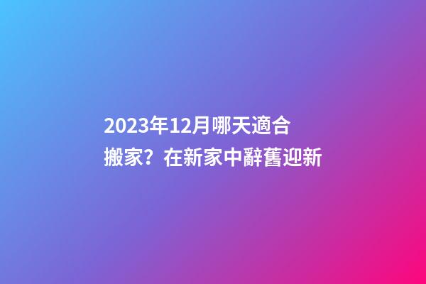 2023年12月哪天適合搬家？在新家中辭舊迎新