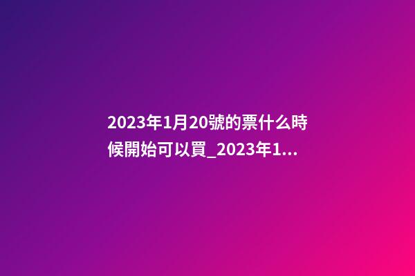 2023年1月20號的票什么時候開始可以買_2023年1月20日【中華取名網】安徽省六安市XXX家具有限公司簽約-第1張-公司起名-玄機派