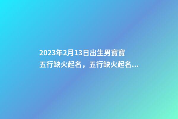 2023年2月13日出生男寶寶五行缺火起名，五行缺火起名用字推薦
