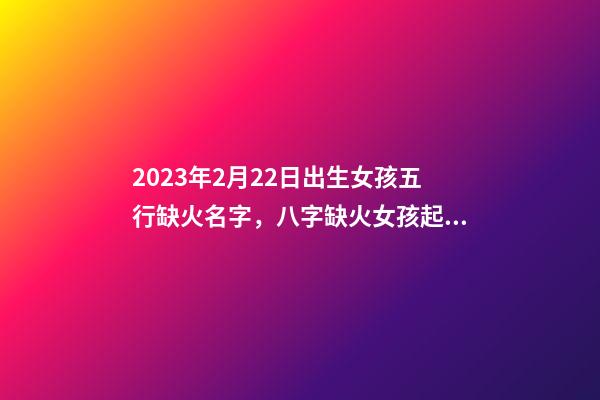 2023年2月22日出生女孩五行缺火名字，八字缺火女孩起名