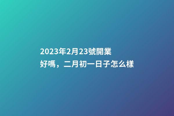 2023年2月23號開業好嗎，二月初一日子怎么樣