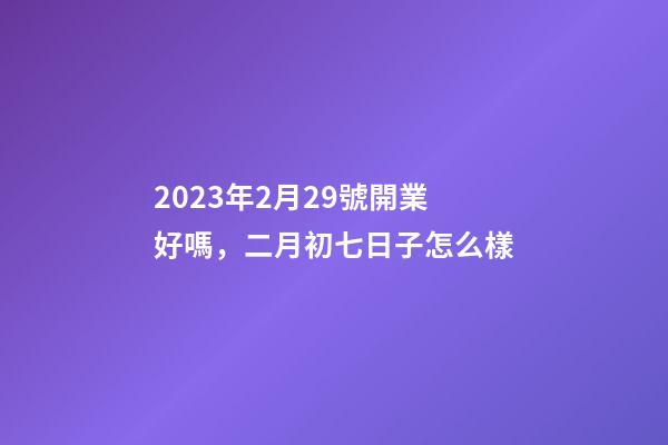 2023年2月29號開業好嗎，二月初七日子怎么樣