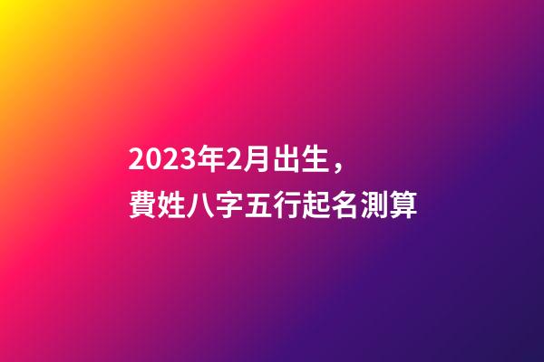 2023年2月出生，費姓八字五行起名測算